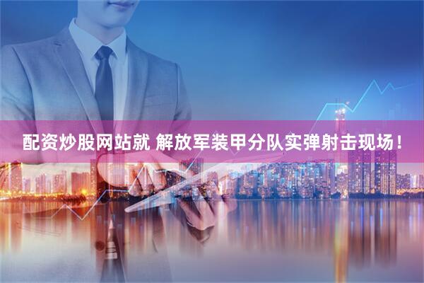 配资炒股网站就 解放军装甲分队实弹射击现场！
