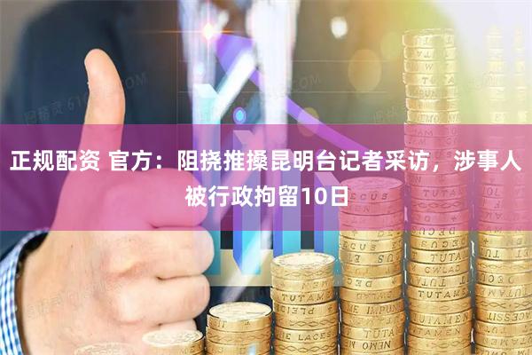 正规配资 官方：阻挠推搡昆明台记者采访，涉事人被行政拘留10日