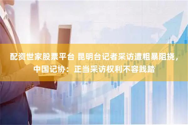 配资世家股票平台 昆明台记者采访遭粗暴阻挠，中国记协：正当采访权利不容践踏