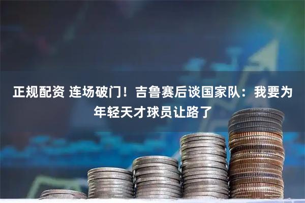 正规配资 连场破门！吉鲁赛后谈国家队：我要为年轻天才球员让路了