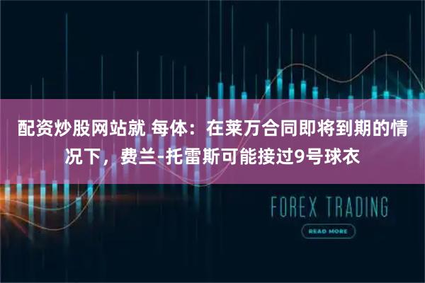 配资炒股网站就 每体：在莱万合同即将到期的情况下，费兰-托雷斯可能接过9号球衣