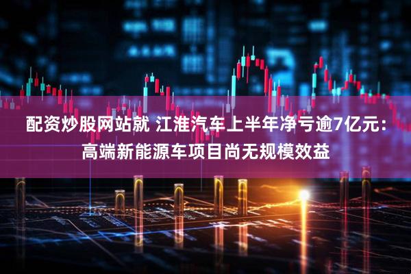 配资炒股网站就 江淮汽车上半年净亏逾7亿元：高端新能源车项目尚无规模效益