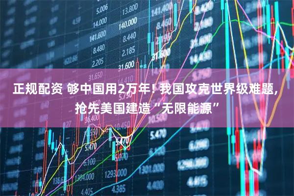 正规配资 够中国用2万年! 我国攻克世界级难题, 抢先美国建造“无限能源”