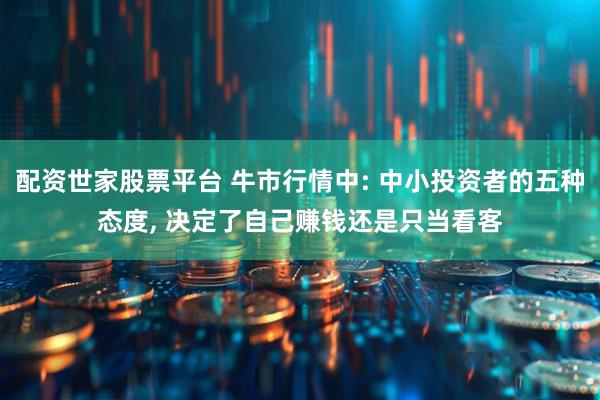 配资世家股票平台 牛市行情中: 中小投资者的五种态度, 决定了自己赚钱还是只当看客