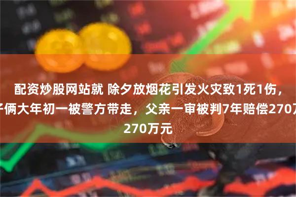 配资炒股网站就 除夕放烟花引发火灾致1死1伤，父子俩大年初一被警方带走，父亲一审被判7年赔偿270万元