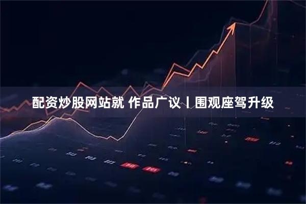 配资炒股网站就 作品广议丨围观座驾升级