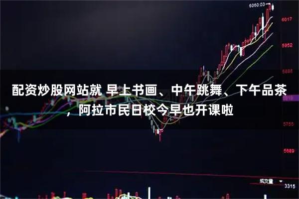 配资炒股网站就 早上书画、中午跳舞、下午品茶，阿拉市民日校今早也开课啦