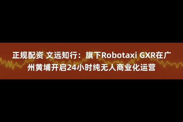 正规配资 文远知行：旗下Robotaxi GXR在广州黄埔开启24小时纯无人商业化运营