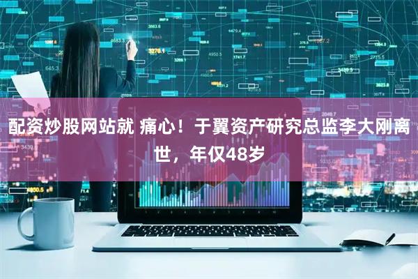 配资炒股网站就 痛心！于翼资产研究总监李大刚离世，年仅48岁