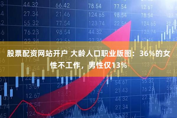 股票配资网站开户 大龄人口职业版图：36%的女性不工作，男性仅13%