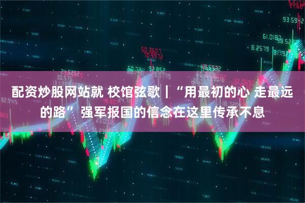 配资炒股网站就 校馆弦歌｜“用最初的心 走最远的路” 强军报国的信念在这里传承不息