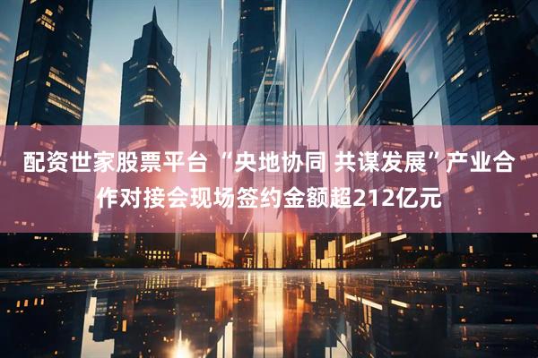 配资世家股票平台 “央地协同 共谋发展”产业合作对接会现场签约金额超212亿元