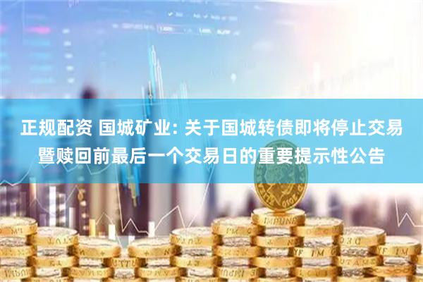 正规配资 国城矿业: 关于国城转债即将停止交易暨赎回前最后一个交易日的重要提示性公告