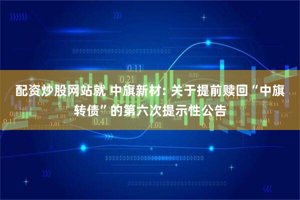 配资炒股网站就 中旗新材: 关于提前赎回“中旗转债”的第六次提示性公告