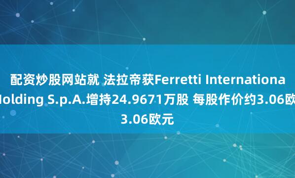 配资炒股网站就 法拉帝获Ferretti International Holding S.p.A.增持24.9671万股 每股作价约3.06欧元