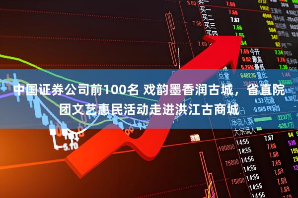 中国证券公司前100名 戏韵墨香润古城，省直院团文艺惠民活动走进洪江古商城