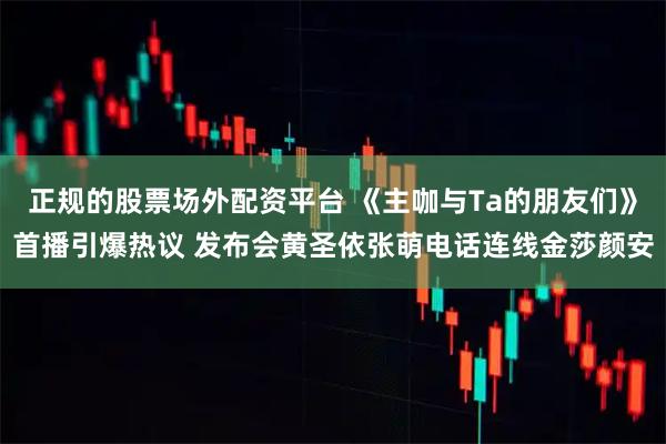 正规的股票场外配资平台 《主咖与Ta的朋友们》首播引爆热议 发布会黄圣依张萌电话连线金莎颜安