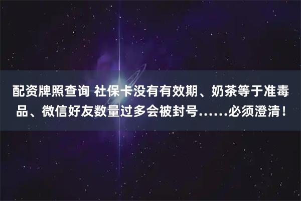 配资牌照查询 社保卡没有有效期、奶茶等于准毒品、微信好友数量过多会被封号……必须澄清！