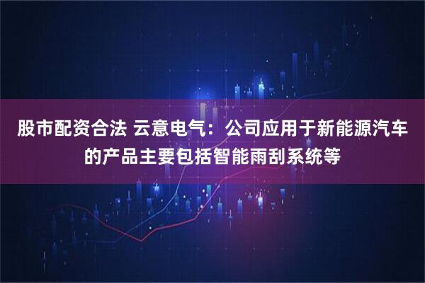股市配资合法 云意电气：公司应用于新能源汽车的产品主要包括智能雨刮系统等