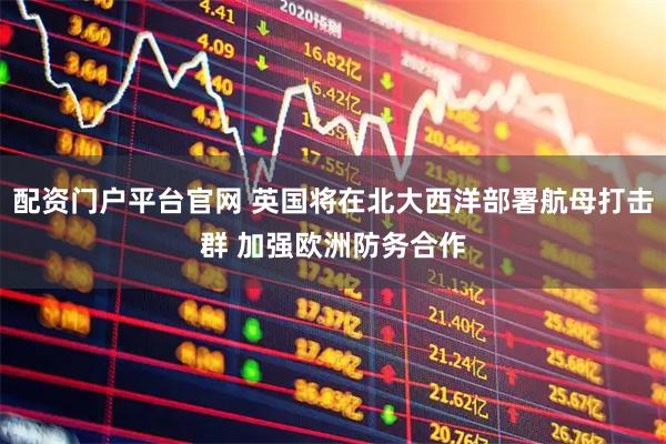 配资门户平台官网 英国将在北大西洋部署航母打击群 加强欧洲防务合作
