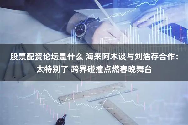 股票配资论坛是什么 海来阿木谈与刘浩存合作：太特别了 跨界碰撞点燃春晚舞台