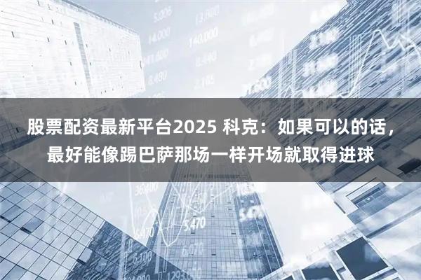 股票配资最新平台2025 科克：如果可以的话，最好能像踢巴萨那场一样开场就取得进球