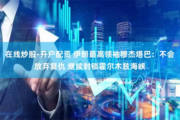 在线炒股-开户配资 伊朗最高领袖穆杰塔巴:不会放弃复仇 继续封锁霍尔木兹海峡