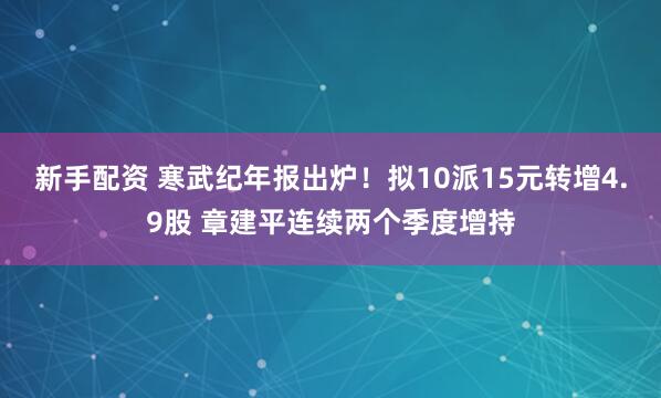 新手配资 寒武纪年报出炉！拟10派15元转增4.9股 章建平连续两个季度增持