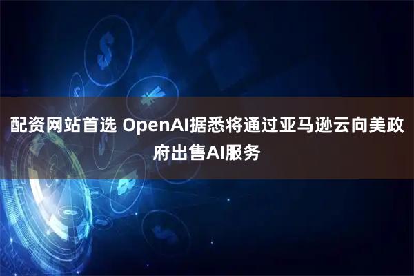配资网站首选 OpenAI据悉将通过亚马逊云向美政府出售AI服务
