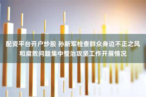 配资平台开户炒股 孙新军检查群众身边不正之风和腐败问题集中整治攻坚工作开展情况