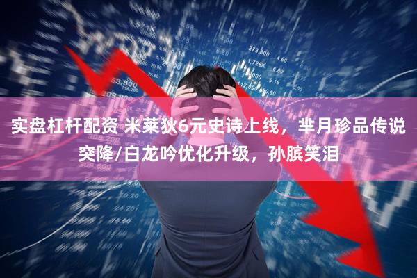 实盘杠杆配资 米莱狄6元史诗上线，芈月珍品传说突降/白龙吟优化升级，孙膑笑泪