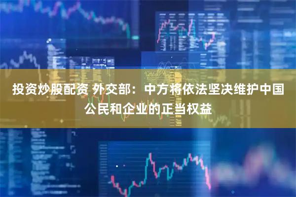 投资炒股配资 外交部：中方将依法坚决维护中国公民和企业的正当权益