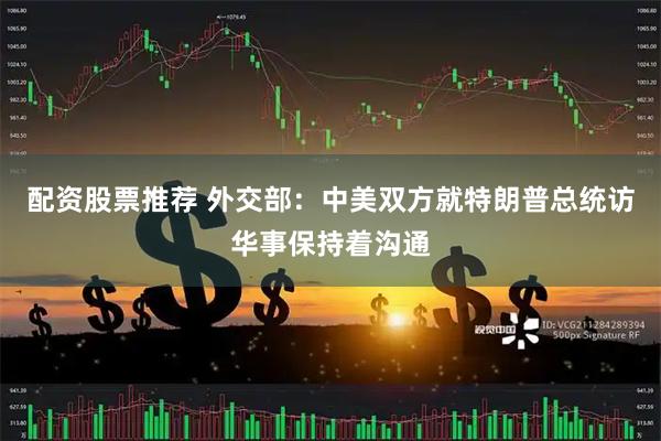 配资股票推荐 外交部：中美双方就特朗普总统访华事保持着沟通