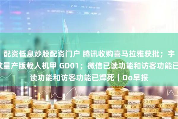 配资低息炒股配资门户 腾讯收购喜马拉雅获批；宇树发布全球首款量产版载人机甲 GD01；微信已读功能和访客功能已焊死｜Do早报