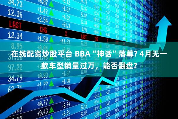 在线配资炒股平台 BBA“神话”落幕? 4月无一款车型销量过万,能否翻盘?