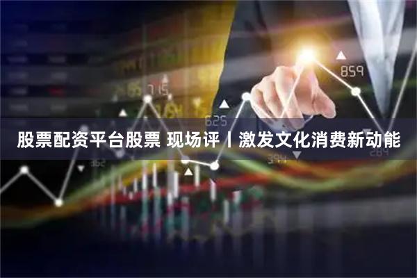股票配资平台股票 现场评丨激发文化消费新动能