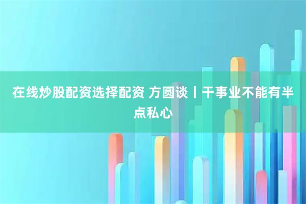 在线炒股配资选择配资 方圆谈丨干事业不能有半点私心