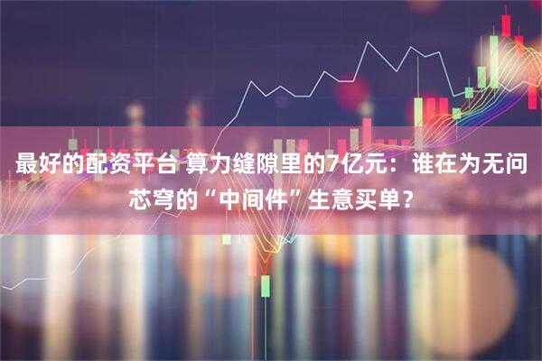 最好的配资平台 算力缝隙里的7亿元：谁在为无问芯穹的“中间件”生意买单？