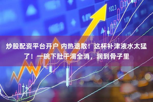 炒股配资平台开户 内热退散！这杯补津液水太猛了！一碗下肚干渴全消，润到骨子里