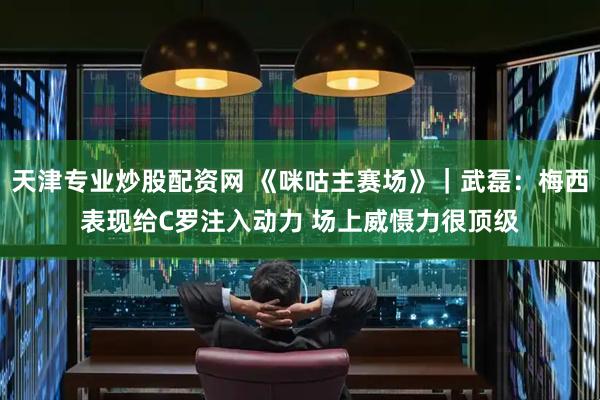 天津专业炒股配资网 《咪咕主赛场》｜武磊：梅西表现给C罗注入动力 场上威慑力很顶级