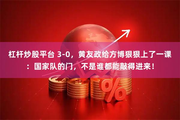杠杆炒股平台 3-0，黄友政给方博狠狠上了一课：国家队的门，不是谁都能敲得进来！
