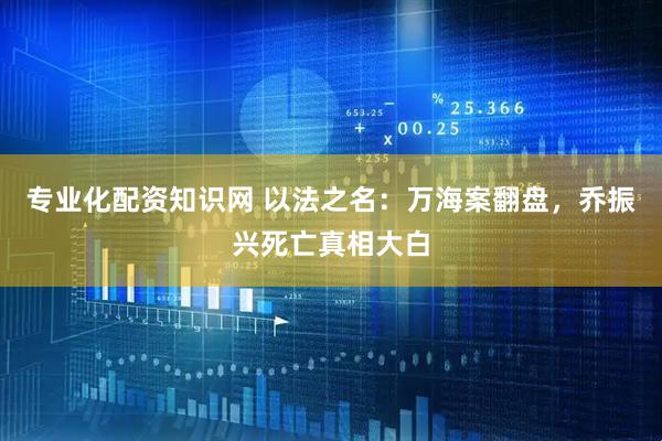 专业化配资知识网 以法之名：万海案翻盘，乔振兴死亡真相大白