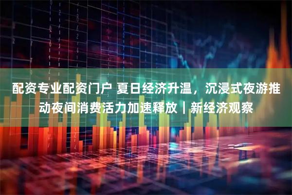 配资专业配资门户 夏日经济升温，沉浸式夜游推动夜间消费活力加速释放｜新经济观察