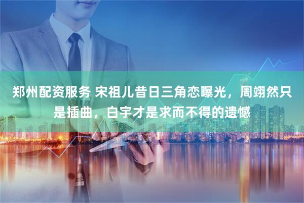 郑州配资服务 宋祖儿昔日三角恋曝光，周翊然只是插曲，白宇才是求而不得的遗憾