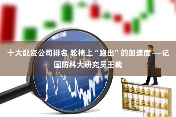 十大配资公司排名 轮椅上“跑出”的加速度——记国防科大研究员王戟