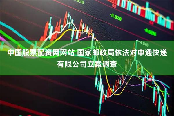 中国股票配资网网站 国家邮政局依法对申通快递有限公司立案调查
